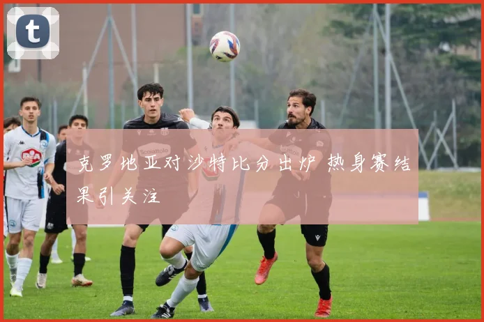 克罗地亚对沙特比分出炉 热身赛结果引关注