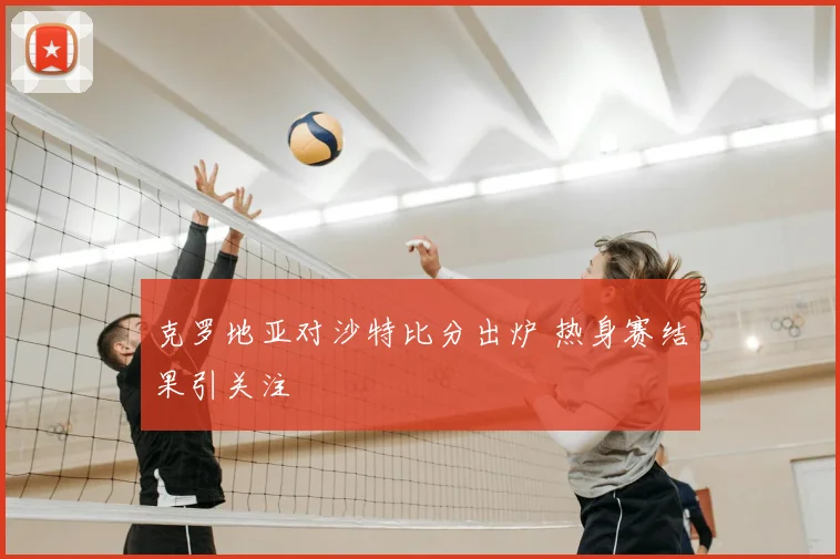 克罗地亚对沙特比分出炉 热身赛结果引关注