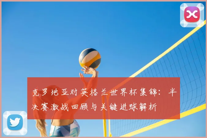 克罗地亚对英格兰世界杯集锦：半决赛激战回顾与关键进球解析