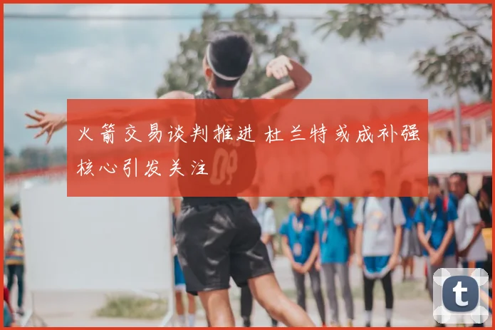 火箭交易谈判推进 杜兰特或成补强核心引发关注