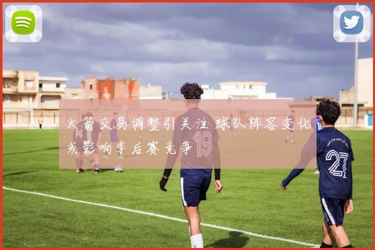 火箭交易调整引关注 球队阵容变化或影响季后赛竞争