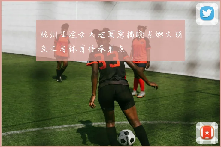 杭州亚运会火炬寓意揭晓点燃文明交汇与体育传承看点