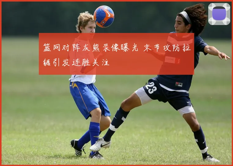 篮网对阵灰熊录像曝光 末节攻防拉锯引发连胜关注