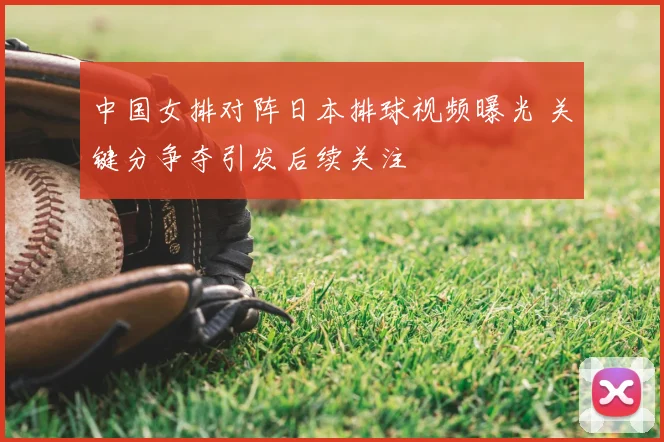 中国女排对阵日本排球视频曝光 关键分争夺引发后续关注