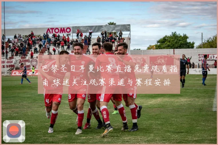 巴黎圣日耳曼比赛直播免费观看指南 球迷关注观赛渠道与赛程安排