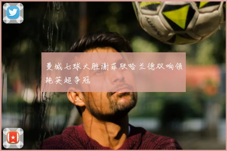 曼城七球大胜谢菲联哈兰德双响领跑英超争冠