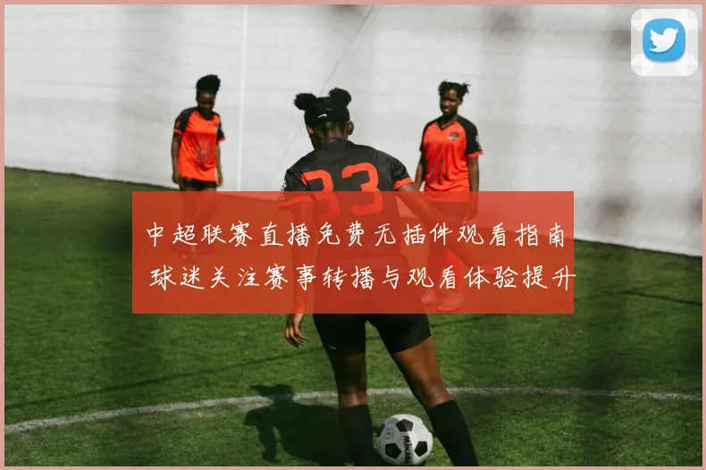 中超联赛直播免费无插件观看指南 球迷关注赛事转播与观看体验提升