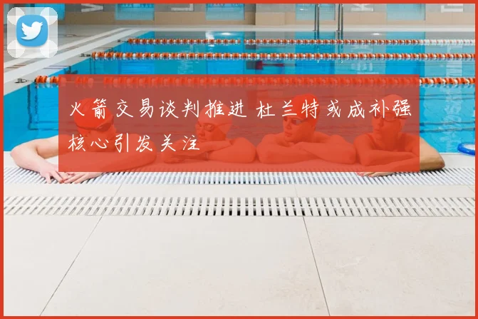 火箭交易谈判推进 杜兰特或成补强核心引发关注