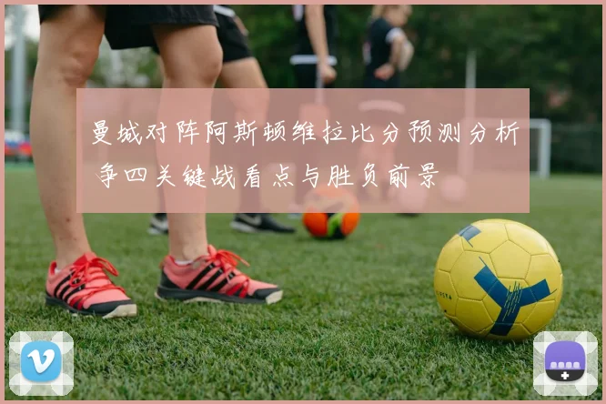 曼城对阵阿斯顿维拉比分预测分析 争四关键战看点与胜负前景