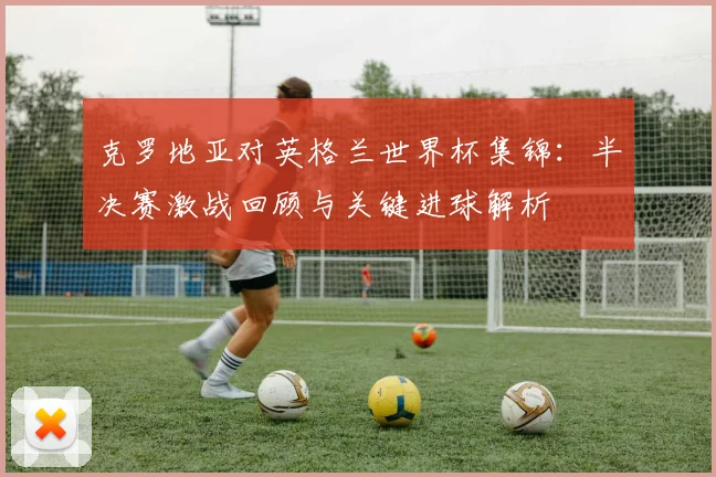 克罗地亚对英格兰世界杯集锦：半决赛激战回顾与关键进球解析