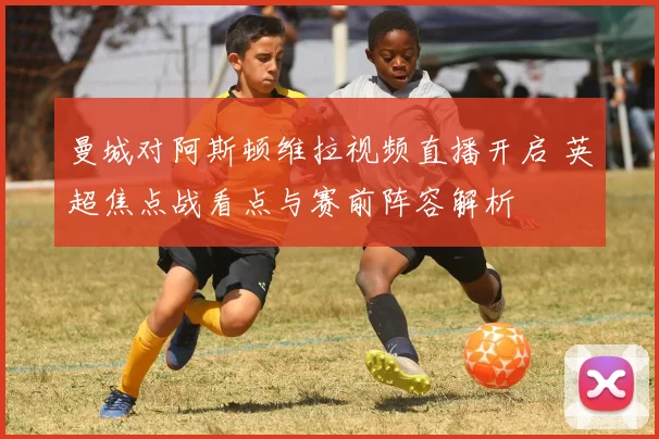 曼城对阿斯顿维拉视频直播开启 英超焦点战看点与赛前阵容解析