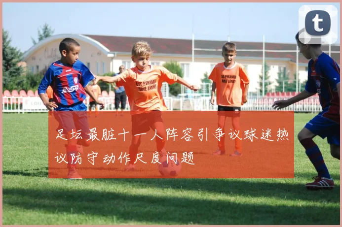 足坛最脏十一人阵容引争议球迷热议防守动作尺度问题