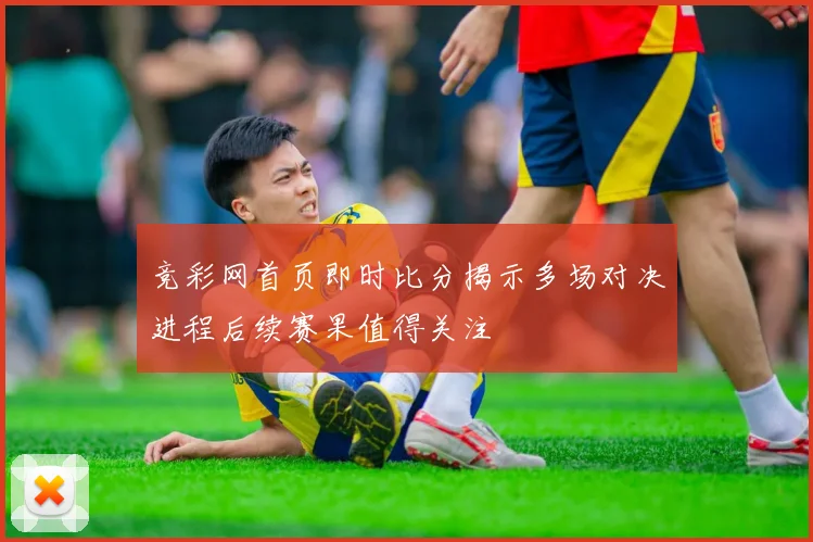 竞彩网首页即时比分揭示多场对决进程后续赛果值得关注